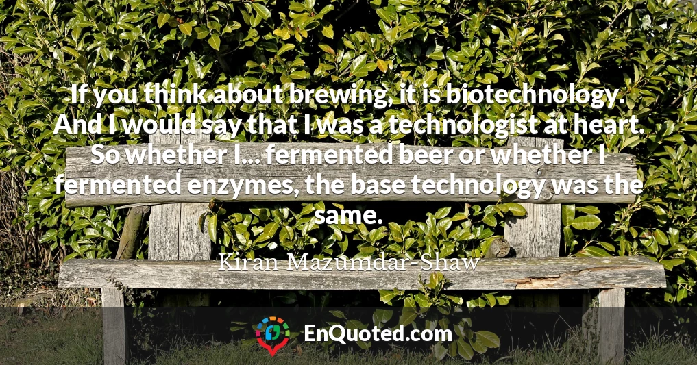 If you think about brewing, it is biotechnology. And I would say that I was a technologist at heart. So whether I... fermented beer or whether I fermented enzymes, the base technology was the same.