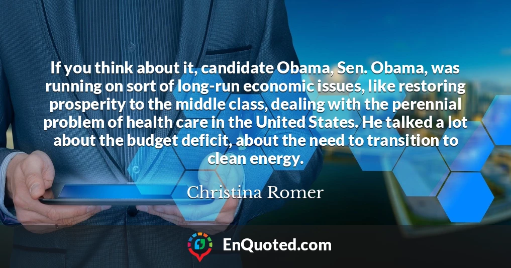 If you think about it, candidate Obama, Sen. Obama, was running on sort of long-run economic issues, like restoring prosperity to the middle class, dealing with the perennial problem of health care in the United States. He talked a lot about the budget deficit, about the need to transition to clean energy.