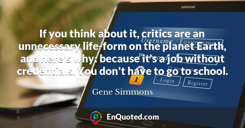 If you think about it, critics are an unnecessary life-form on the planet Earth, and here's why: because it's a job without credentials. You don't have to go to school.