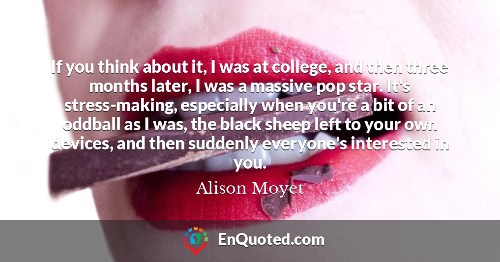 If you think about it, I was at college, and then three months later, I was a massive pop star. It's stress-making, especially when you're a bit of an oddball as I was, the black sheep left to your own devices, and then suddenly everyone's interested in you.