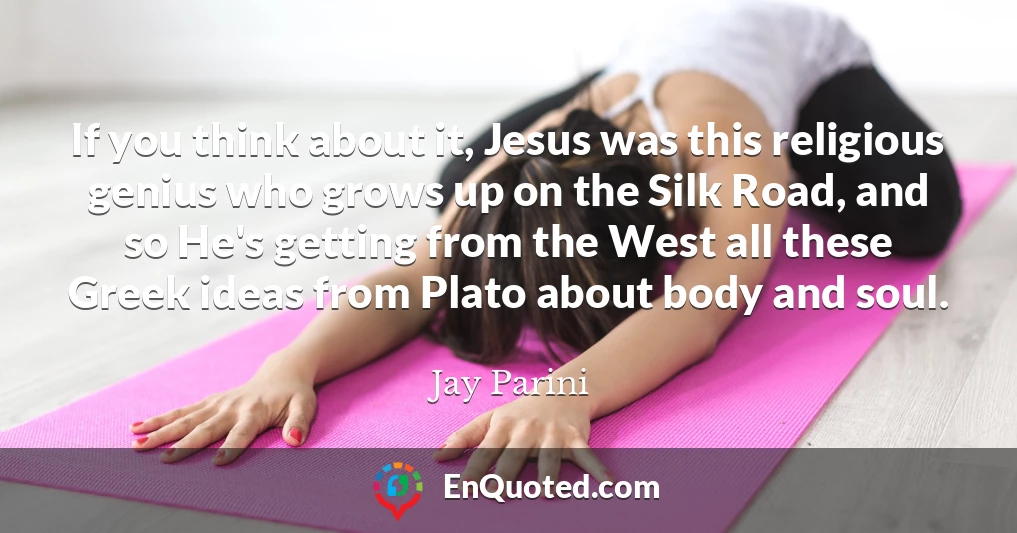 If you think about it, Jesus was this religious genius who grows up on the Silk Road, and so He's getting from the West all these Greek ideas from Plato about body and soul.