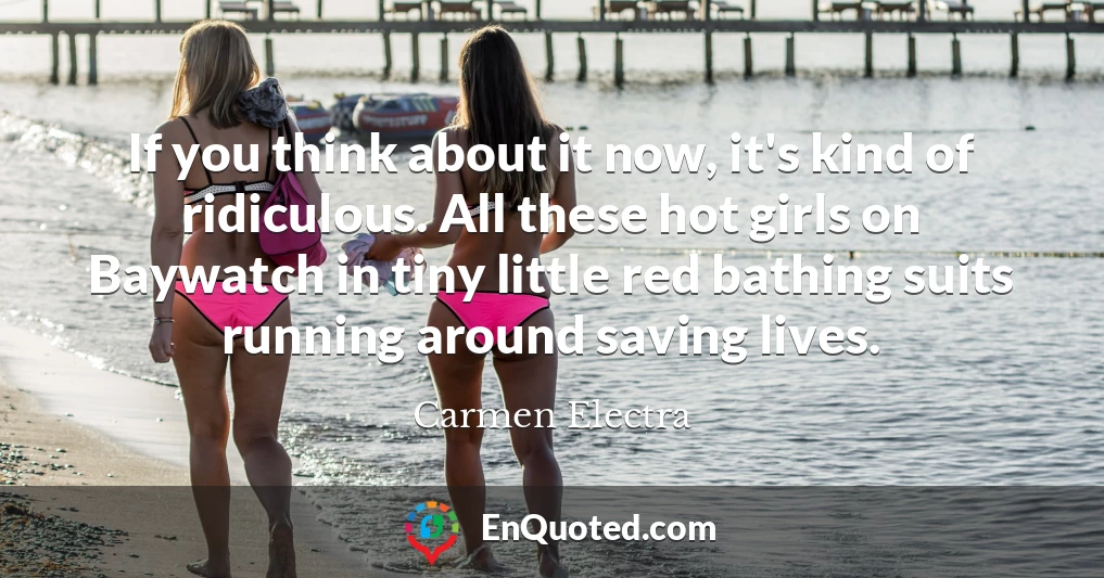 If you think about it now, it's kind of ridiculous. All these hot girls on Baywatch in tiny little red bathing suits running around saving lives.