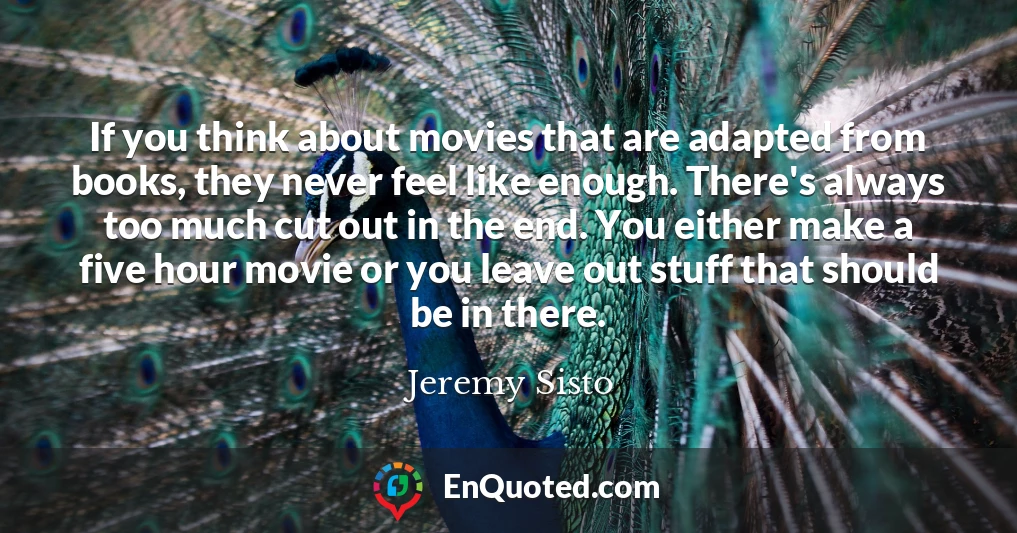 If you think about movies that are adapted from books, they never feel like enough. There's always too much cut out in the end. You either make a five hour movie or you leave out stuff that should be in there.