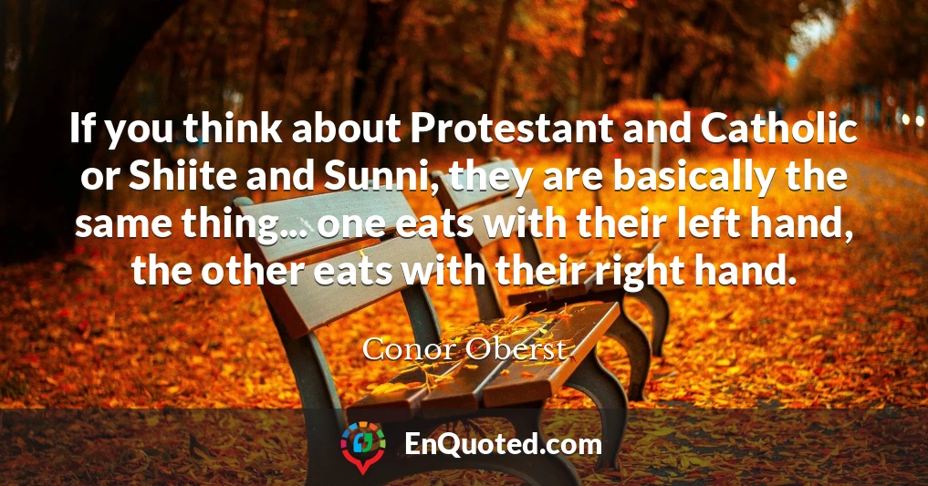 If you think about Protestant and Catholic or Shiite and Sunni, they are basically the same thing... one eats with their left hand, the other eats with their right hand.