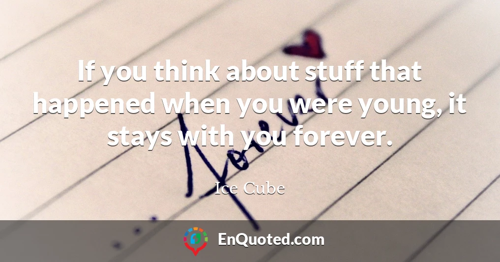 If you think about stuff that happened when you were young, it stays with you forever.