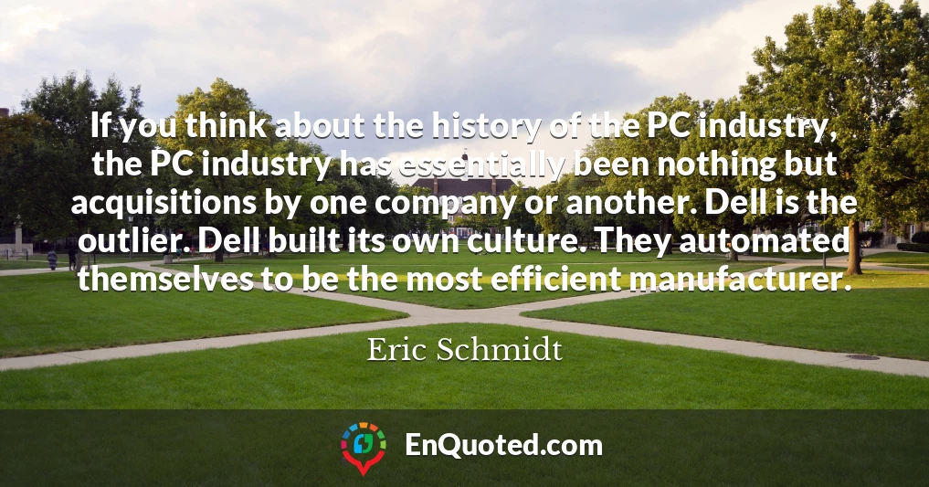 If you think about the history of the PC industry, the PC industry has essentially been nothing but acquisitions by one company or another. Dell is the outlier. Dell built its own culture. They automated themselves to be the most efficient manufacturer.