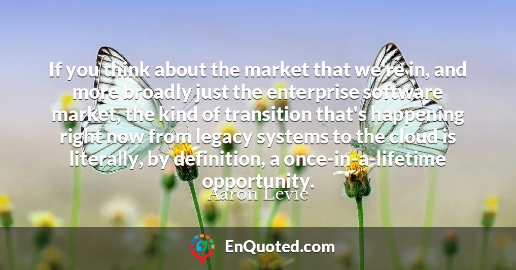 If you think about the market that we're in, and more broadly just the enterprise software market, the kind of transition that's happening right now from legacy systems to the cloud is literally, by definition, a once-in-a-lifetime opportunity.