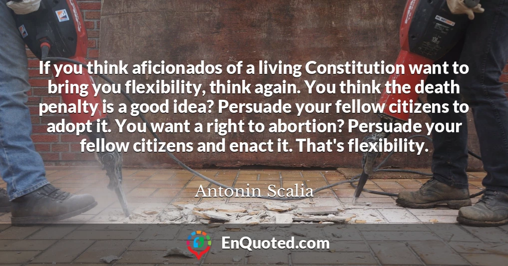 If you think aficionados of a living Constitution want to bring you flexibility, think again. You think the death penalty is a good idea? Persuade your fellow citizens to adopt it. You want a right to abortion? Persuade your fellow citizens and enact it. That's flexibility.