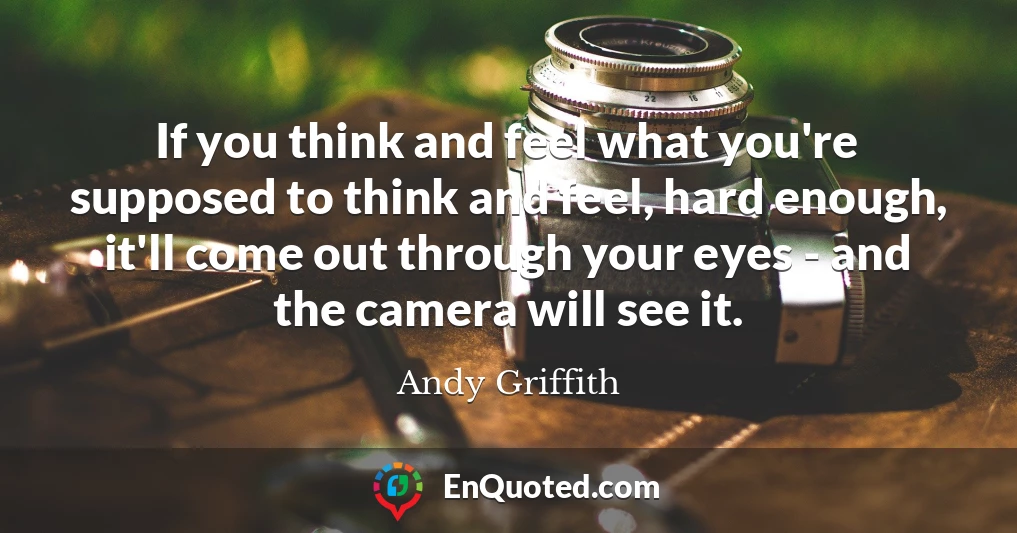 If you think and feel what you're supposed to think and feel, hard enough, it'll come out through your eyes - and the camera will see it.