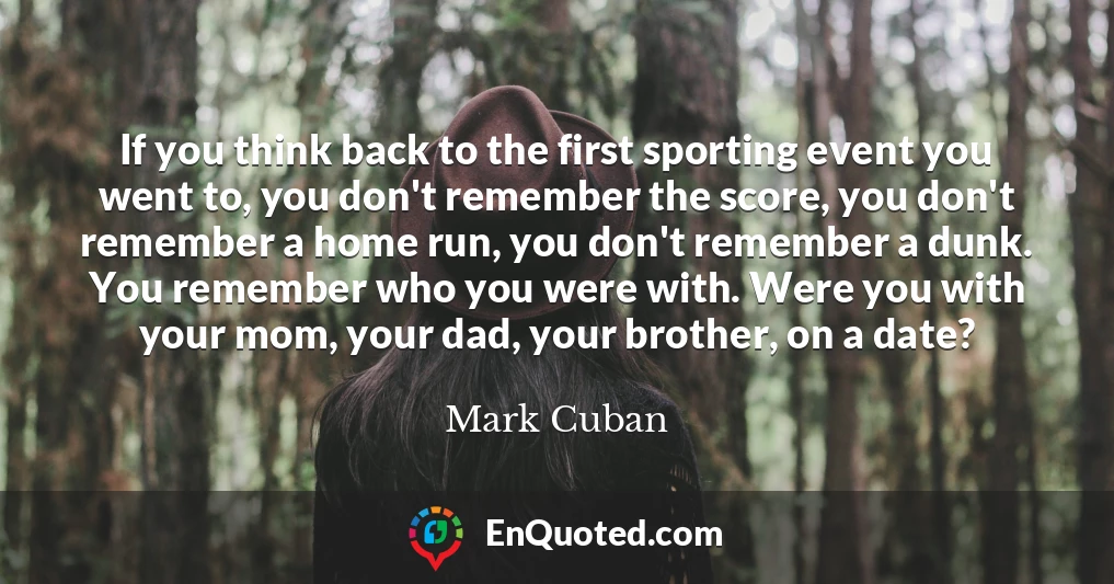 If you think back to the first sporting event you went to, you don't remember the score, you don't remember a home run, you don't remember a dunk. You remember who you were with. Were you with your mom, your dad, your brother, on a date?