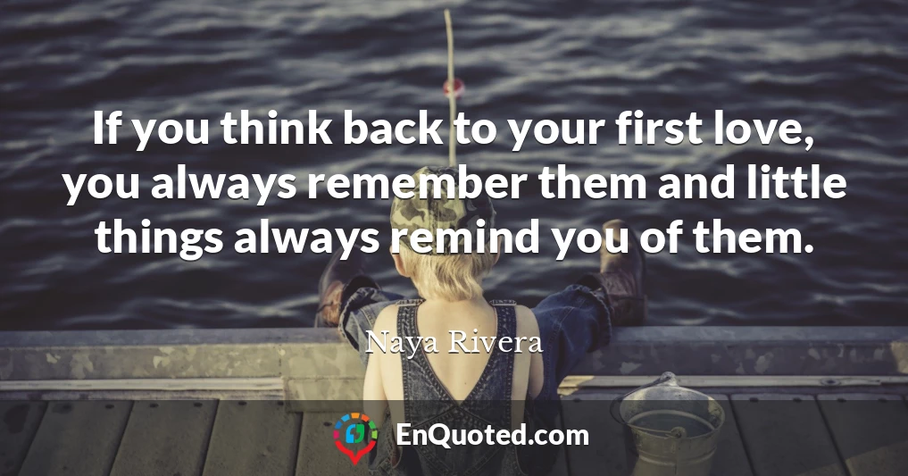 If you think back to your first love, you always remember them and little things always remind you of them.