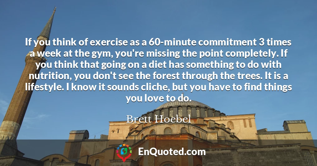 If you think of exercise as a 60-minute commitment 3 times a week at the gym, you're missing the point completely. If you think that going on a diet has something to do with nutrition, you don't see the forest through the trees. It is a lifestyle. I know it sounds cliche, but you have to find things you love to do.