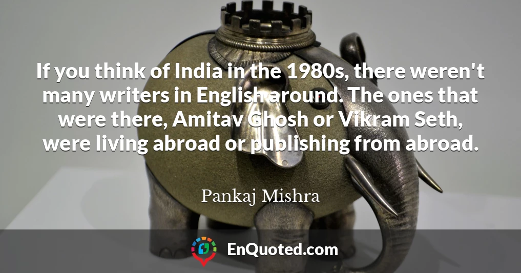 If you think of India in the 1980s, there weren't many writers in English around. The ones that were there, Amitav Ghosh or Vikram Seth, were living abroad or publishing from abroad.