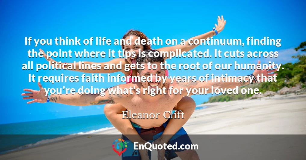 If you think of life and death on a continuum, finding the point where it tips is complicated. It cuts across all political lines and gets to the root of our humanity. It requires faith informed by years of intimacy that you're doing what's right for your loved one.
