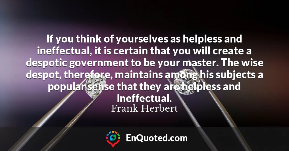 If you think of yourselves as helpless and ineffectual, it is certain that you will create a despotic government to be your master. The wise despot, therefore, maintains among his subjects a popular sense that they are helpless and ineffectual.