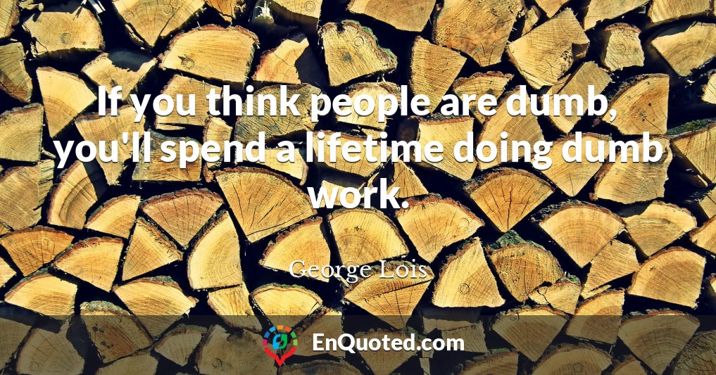 If you think people are dumb, you'll spend a lifetime doing dumb work.
