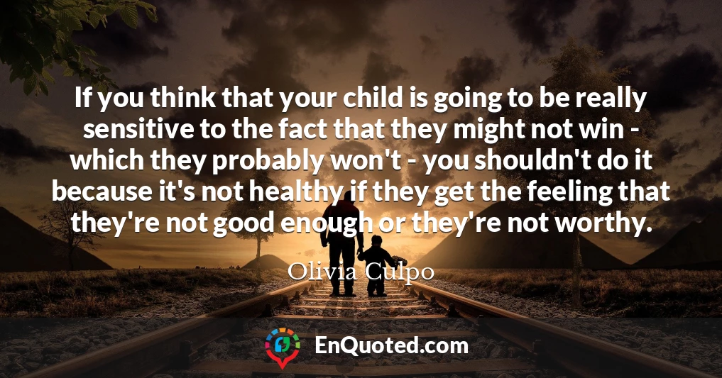 If you think that your child is going to be really sensitive to the fact that they might not win - which they probably won't - you shouldn't do it because it's not healthy if they get the feeling that they're not good enough or they're not worthy.