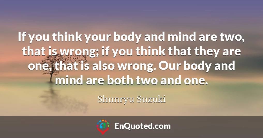 If you think your body and mind are two, that is wrong; if you think that they are one, that is also wrong. Our body and mind are both two and one.