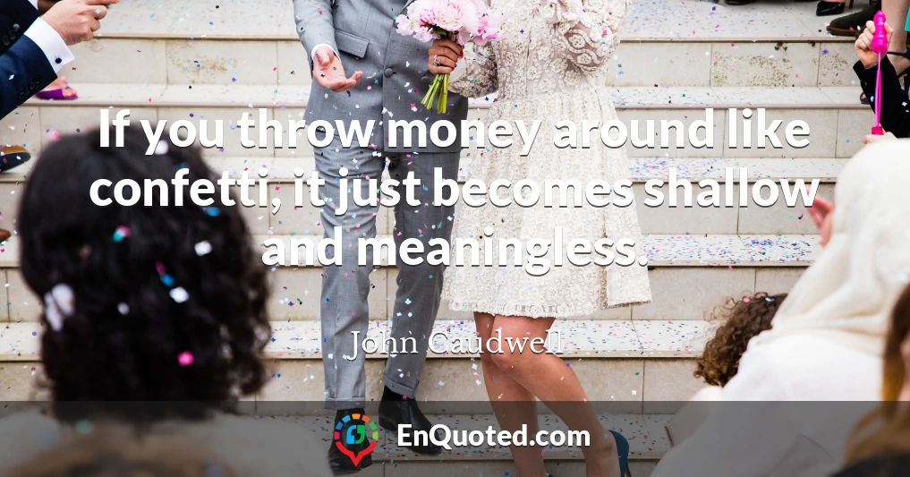 If you throw money around like confetti, it just becomes shallow and meaningless.