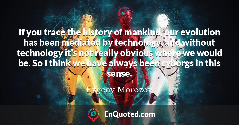 If you trace the history of mankind, our evolution has been mediated by technology, and without technology it's not really obvious where we would be. So I think we have always been cyborgs in this sense.