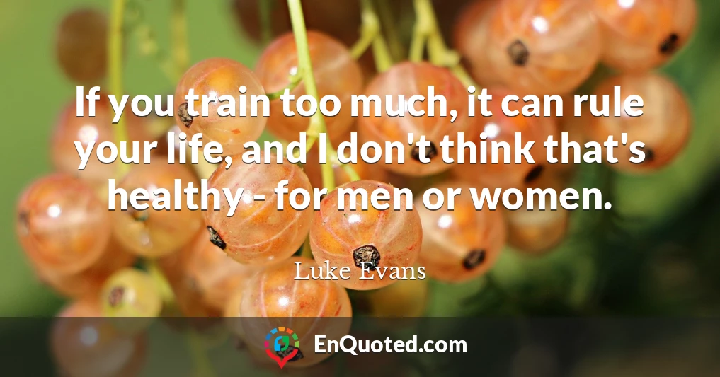 If you train too much, it can rule your life, and I don't think that's healthy - for men or women.