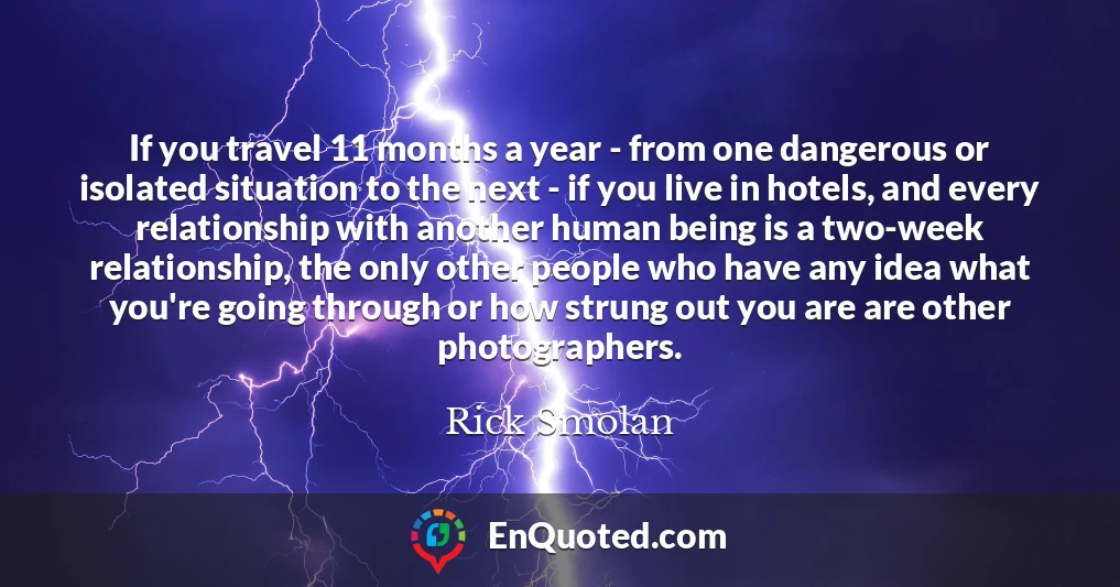 If you travel 11 months a year - from one dangerous or isolated situation to the next - if you live in hotels, and every relationship with another human being is a two-week relationship, the only other people who have any idea what you're going through or how strung out you are are other photographers.