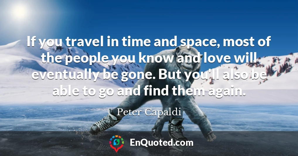 If you travel in time and space, most of the people you know and love will eventually be gone. But you'll also be able to go and find them again.