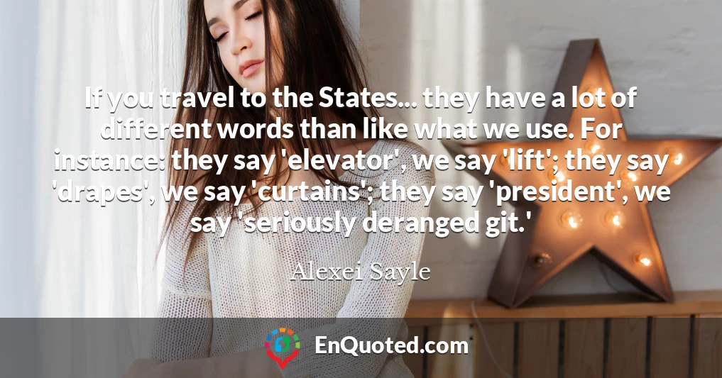 If you travel to the States... they have a lot of different words than like what we use. For instance: they say 'elevator', we say 'lift'; they say 'drapes', we say 'curtains'; they say 'president', we say 'seriously deranged git.'
