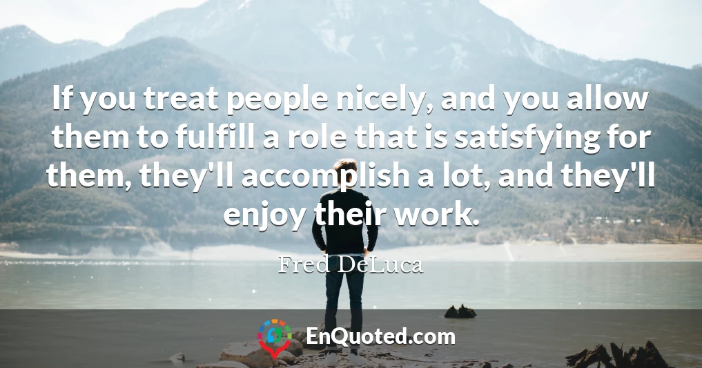 If you treat people nicely, and you allow them to fulfill a role that is satisfying for them, they'll accomplish a lot, and they'll enjoy their work.