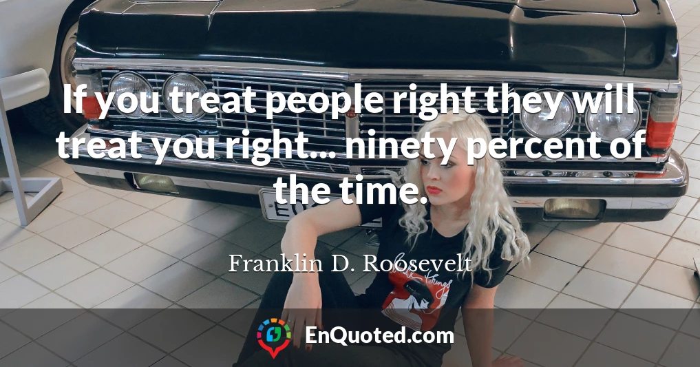 If you treat people right they will treat you right... ninety percent of the time.