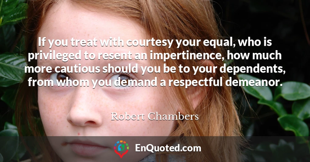 If you treat with courtesy your equal, who is privileged to resent an impertinence, how much more cautious should you be to your dependents, from whom you demand a respectful demeanor.
