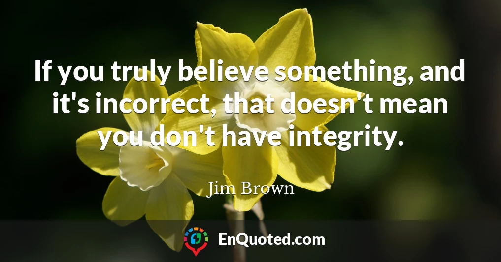 If you truly believe something, and it's incorrect, that doesn't mean you don't have integrity.