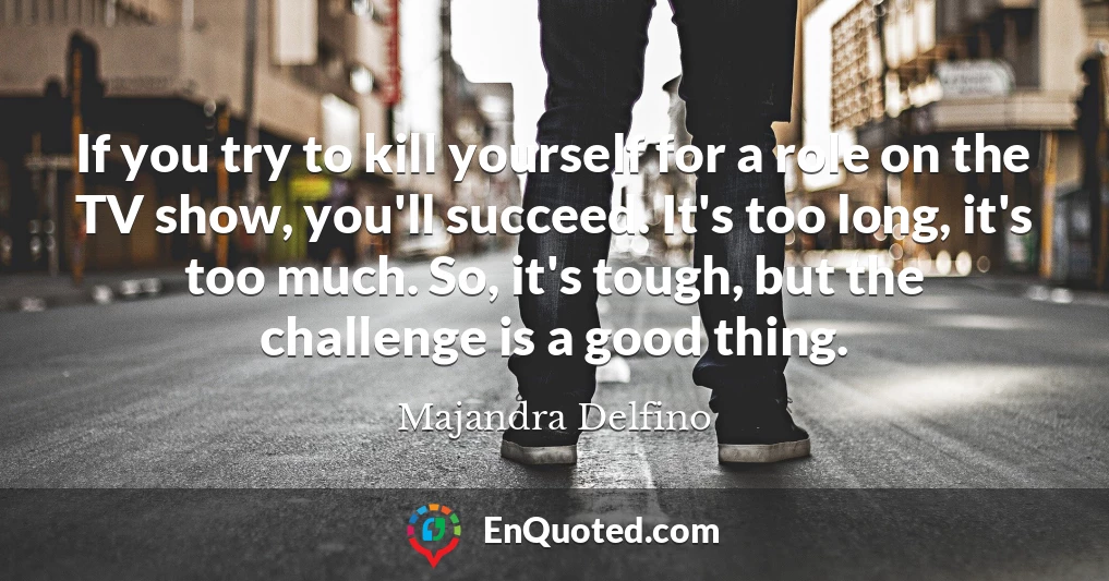 If you try to kill yourself for a role on the TV show, you'll succeed. It's too long, it's too much. So, it's tough, but the challenge is a good thing.
