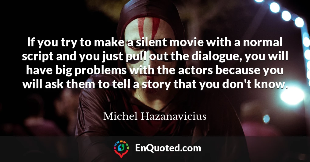 If you try to make a silent movie with a normal script and you just pull out the dialogue, you will have big problems with the actors because you will ask them to tell a story that you don't know.
