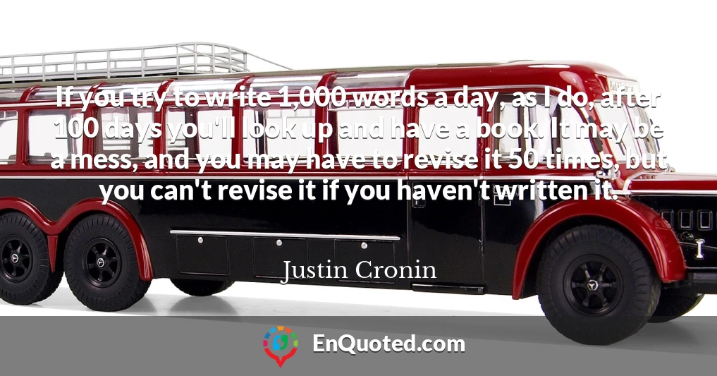 If you try to write 1,000 words a day, as I do, after 100 days you'll look up and have a book. It may be a mess, and you may have to revise it 50 times, but you can't revise it if you haven't written it.