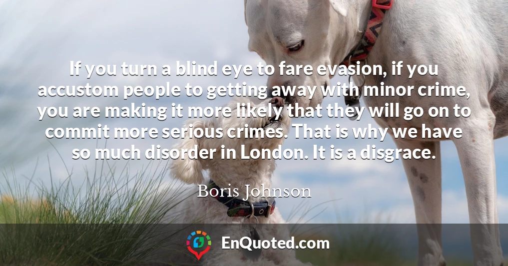 If you turn a blind eye to fare evasion, if you accustom people to getting away with minor crime, you are making it more likely that they will go on to commit more serious crimes. That is why we have so much disorder in London. It is a disgrace.