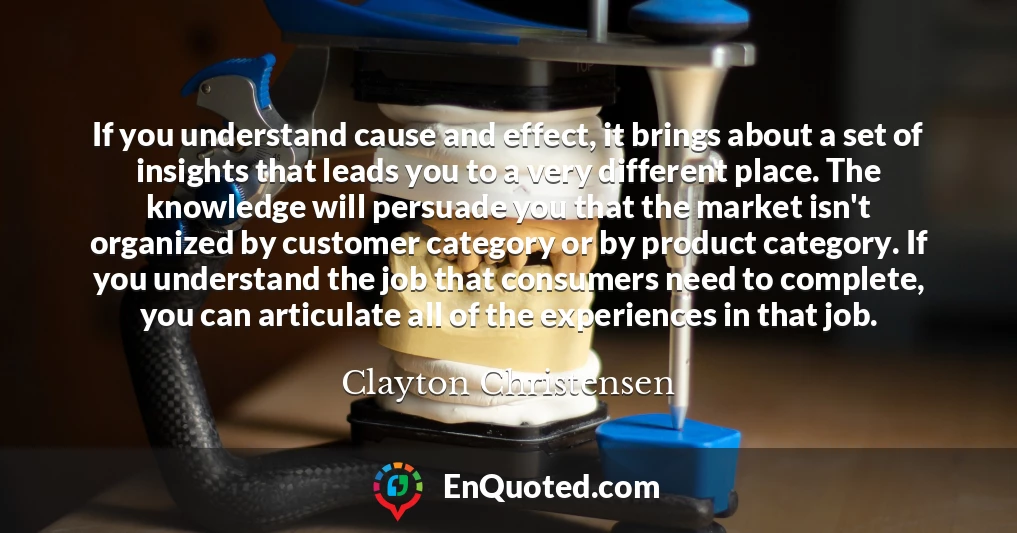 If you understand cause and effect, it brings about a set of insights that leads you to a very different place. The knowledge will persuade you that the market isn't organized by customer category or by product category. If you understand the job that consumers need to complete, you can articulate all of the experiences in that job.