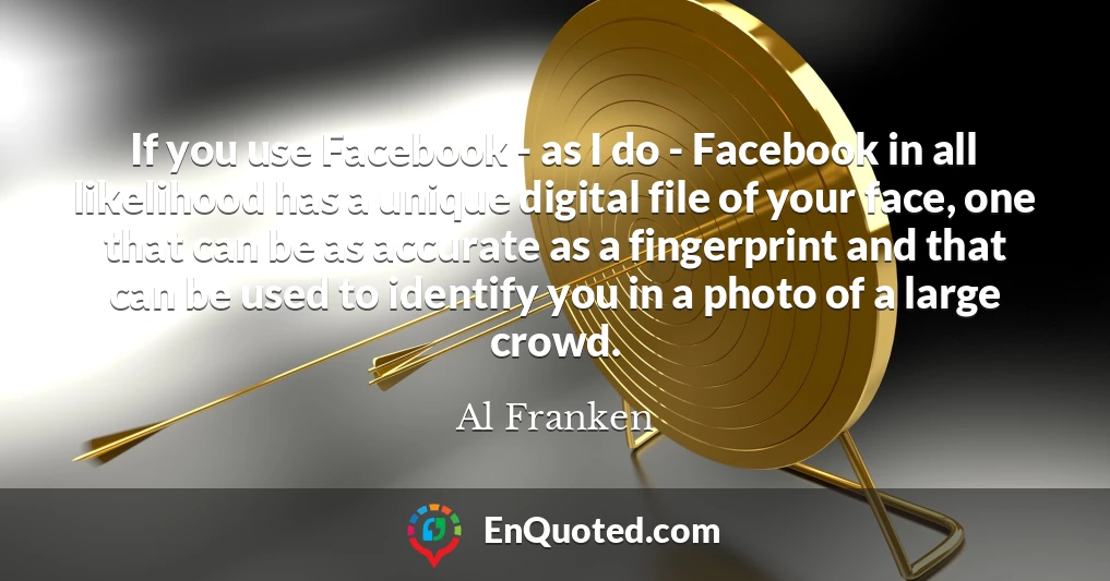 If you use Facebook - as I do - Facebook in all likelihood has a unique digital file of your face, one that can be as accurate as a fingerprint and that can be used to identify you in a photo of a large crowd.