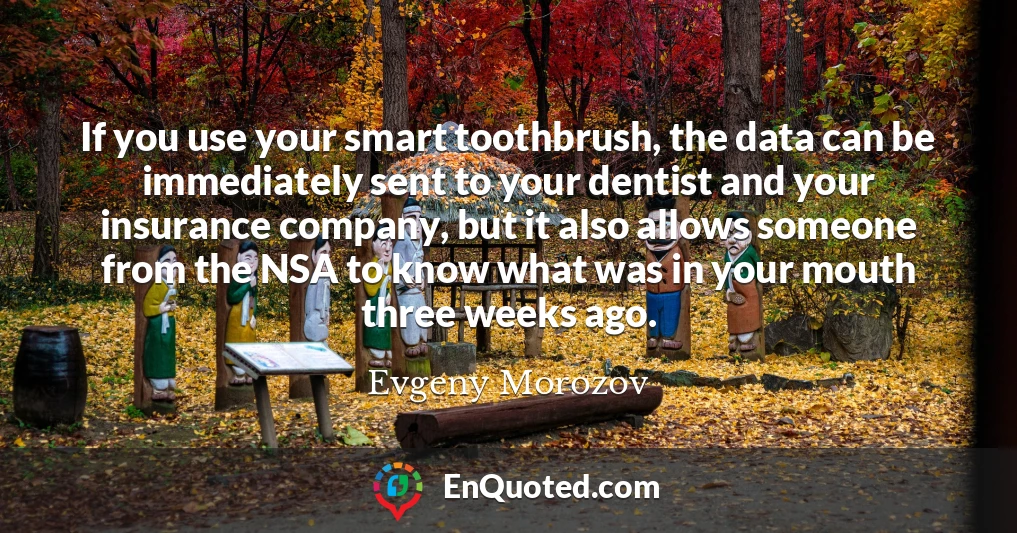 If you use your smart toothbrush, the data can be immediately sent to your dentist and your insurance company, but it also allows someone from the NSA to know what was in your mouth three weeks ago.