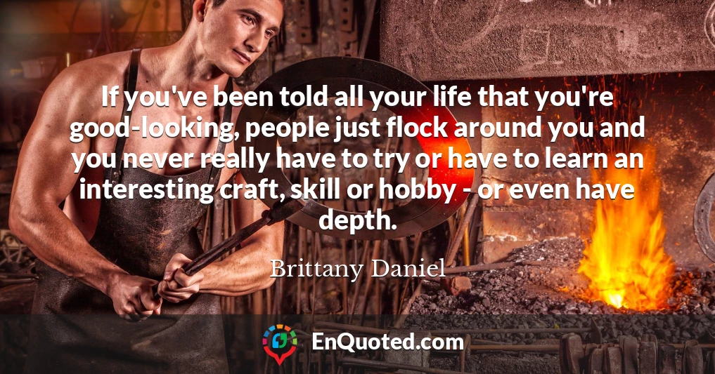 If you've been told all your life that you're good-looking, people just flock around you and you never really have to try or have to learn an interesting craft, skill or hobby - or even have depth.