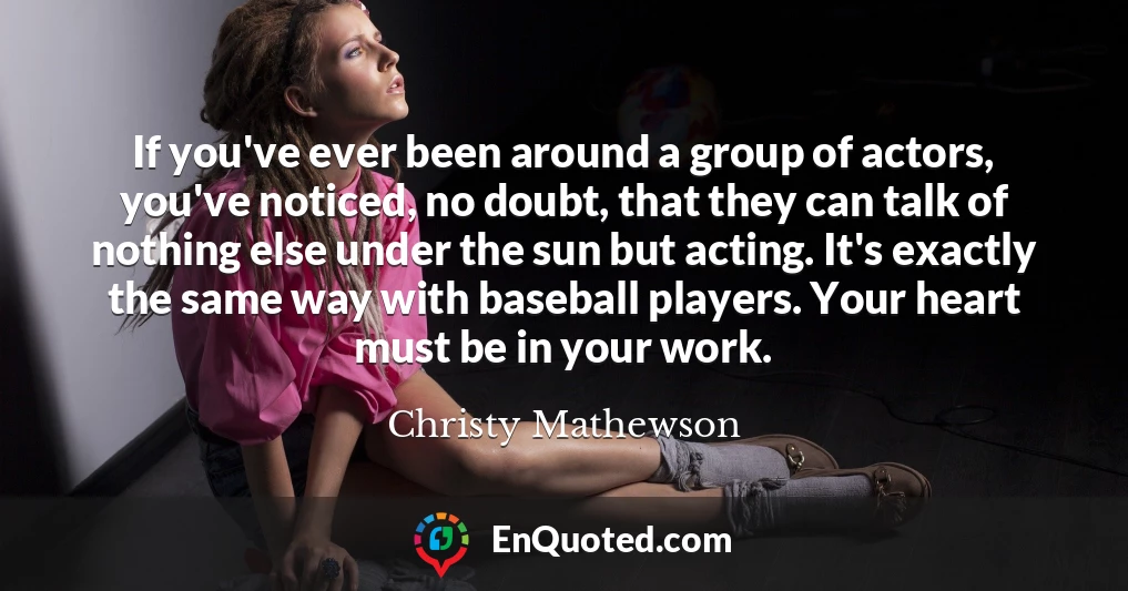 If you've ever been around a group of actors, you've noticed, no doubt, that they can talk of nothing else under the sun but acting. It's exactly the same way with baseball players. Your heart must be in your work.