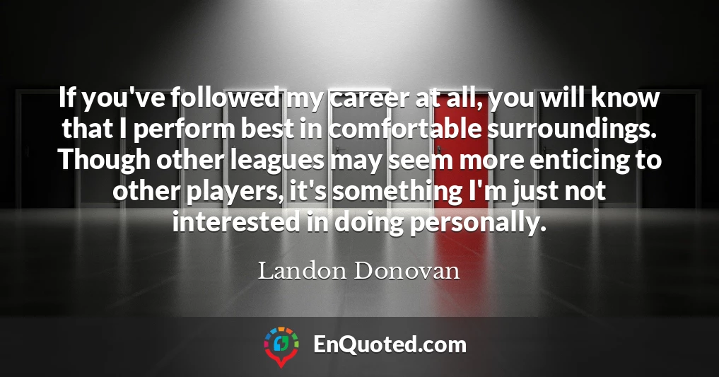 If you've followed my career at all, you will know that I perform best in comfortable surroundings. Though other leagues may seem more enticing to other players, it's something I'm just not interested in doing personally.