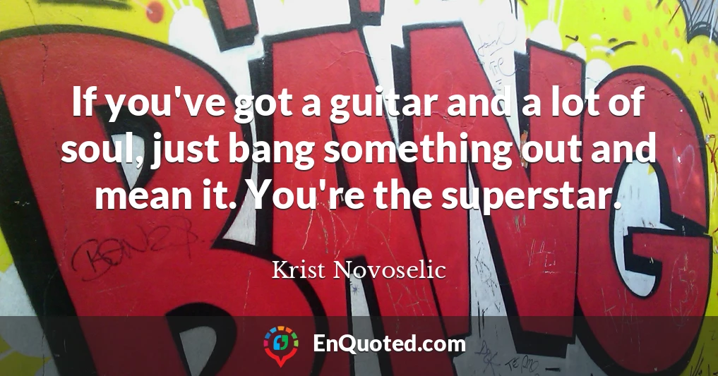 If you've got a guitar and a lot of soul, just bang something out and mean it. You're the superstar.