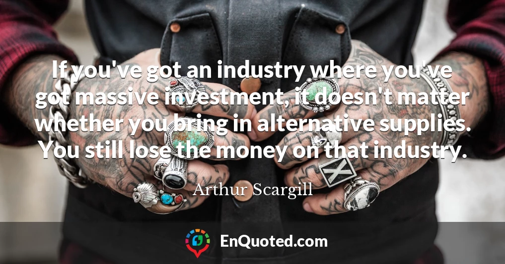 If you've got an industry where you've got massive investment, it doesn't matter whether you bring in alternative supplies. You still lose the money on that industry.
