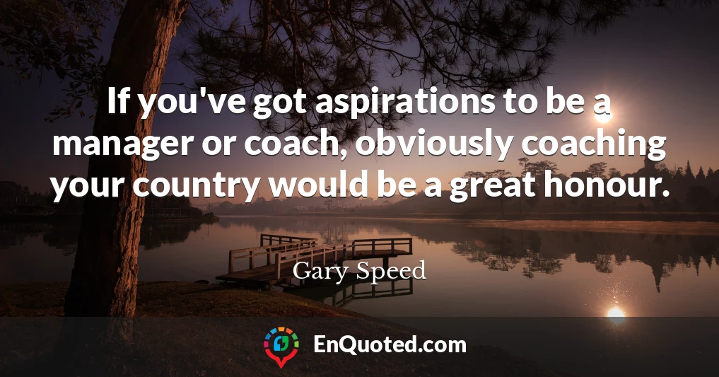 If you've got aspirations to be a manager or coach, obviously coaching your country would be a great honour.