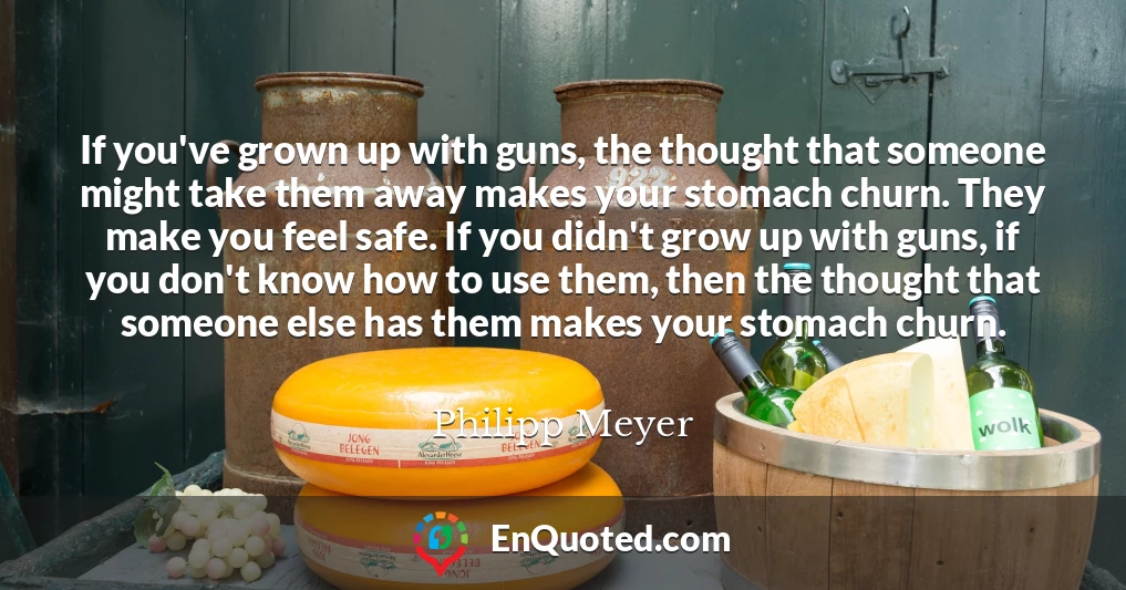 If you've grown up with guns, the thought that someone might take them away makes your stomach churn. They make you feel safe. If you didn't grow up with guns, if you don't know how to use them, then the thought that someone else has them makes your stomach churn.
