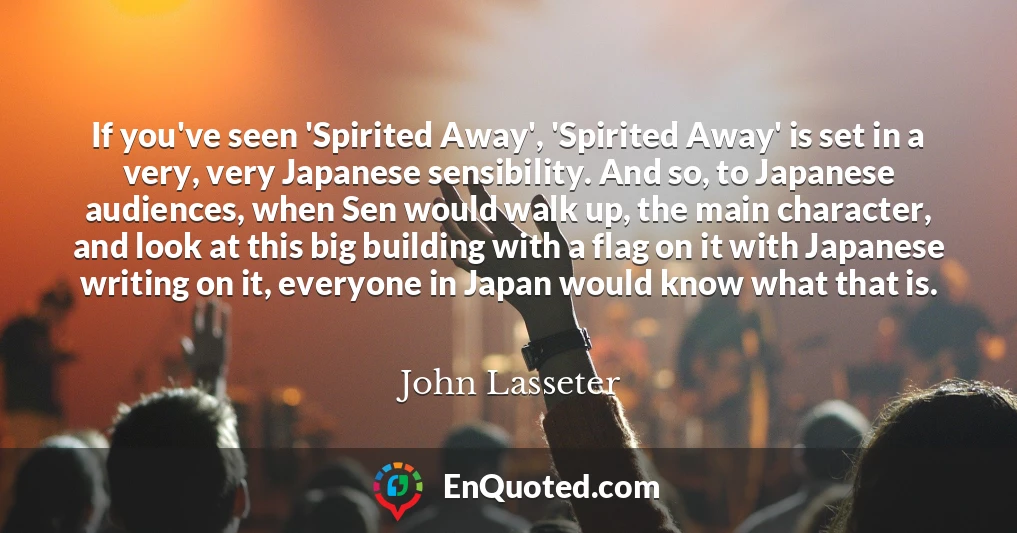 If you've seen 'Spirited Away', 'Spirited Away' is set in a very, very Japanese sensibility. And so, to Japanese audiences, when Sen would walk up, the main character, and look at this big building with a flag on it with Japanese writing on it, everyone in Japan would know what that is.
