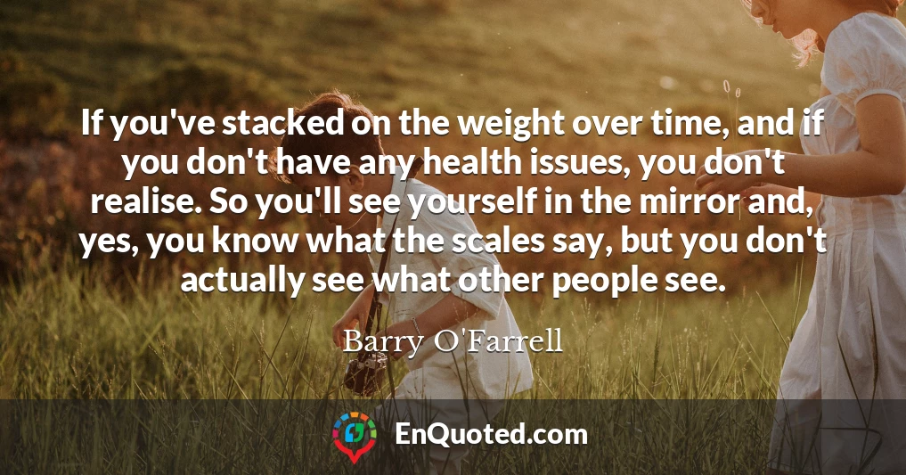 If you've stacked on the weight over time, and if you don't have any health issues, you don't realise. So you'll see yourself in the mirror and, yes, you know what the scales say, but you don't actually see what other people see.