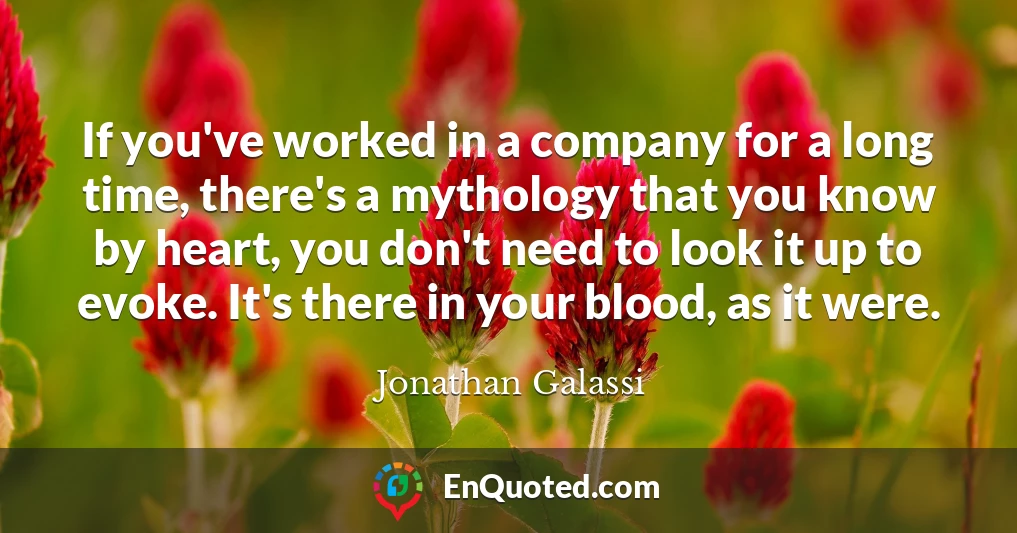 If you've worked in a company for a long time, there's a mythology that you know by heart, you don't need to look it up to evoke. It's there in your blood, as it were.