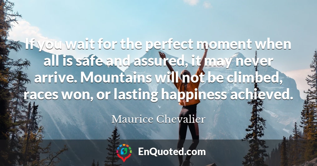 If you wait for the perfect moment when all is safe and assured, it may never arrive. Mountains will not be climbed, races won, or lasting happiness achieved.